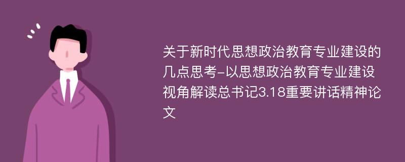 关于新时代思想政治教育专业建设的几点思考-以思想政治教育专业建设视角解读总书记3.18重要讲话精神论文