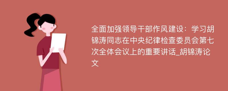 全面加强领导干部作风建设：学习胡锦涛同志在中央纪律检查委员会第七次全体会议上的重要讲话_胡锦涛论文