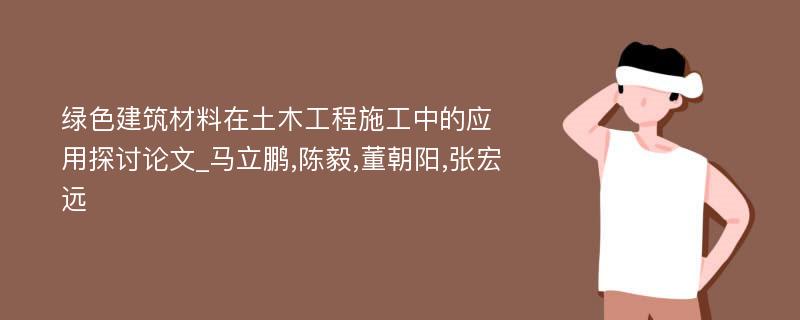 绿色建筑材料在土木工程施工中的应用探讨论文_马立鹏,陈毅,董朝阳,张宏远