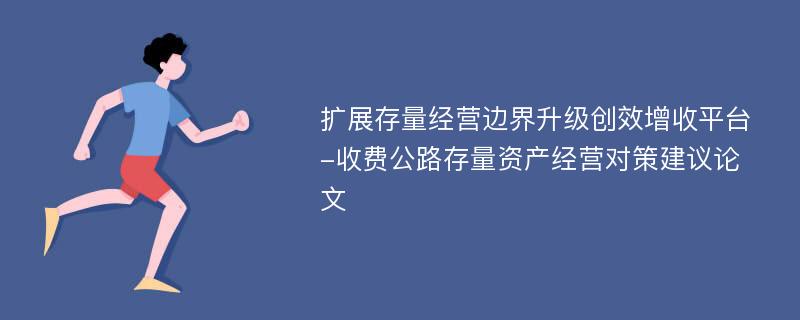 扩展存量经营边界升级创效增收平台-收费公路存量资产经营对策建议论文