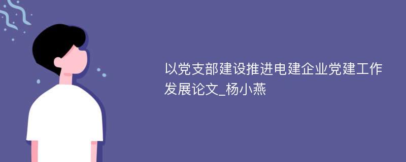 以党支部建设推进电建企业党建工作发展论文_杨小燕