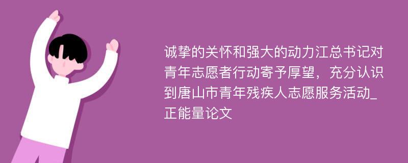 诚挚的关怀和强大的动力江总书记对青年志愿者行动寄予厚望，充分认识到唐山市青年残疾人志愿服务活动_正能量论文