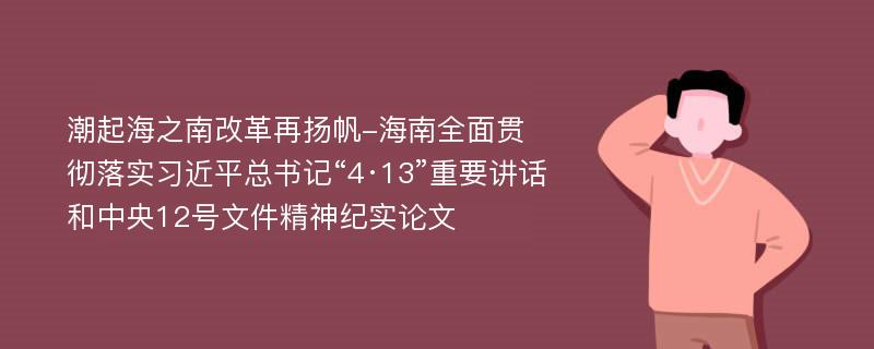 潮起海之南改革再扬帆-海南全面贯彻落实习近平总书记“4·13”重要讲话和中央12号文件精神纪实论文