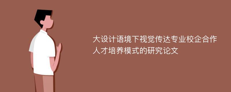 大设计语境下视觉传达专业校企合作人才培养模式的研究论文