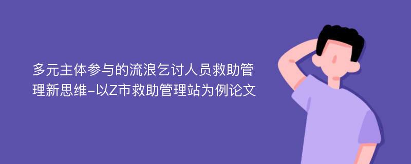 多元主体参与的流浪乞讨人员救助管理新思维-以Z市救助管理站为例论文