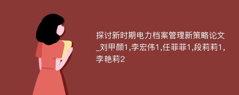 探讨新时期电力档案管理新策略论文_刘甲颜1,李宏伟1,任菲菲1,段莉莉1,李艳莉2