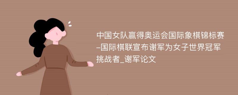 中国女队赢得奥运会国际象棋锦标赛-国际棋联宣布谢军为女子世界冠军挑战者_谢军论文