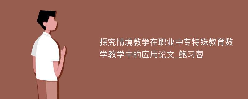 探究情境教学在职业中专特殊教育数学教学中的应用论文_鲍习蓉