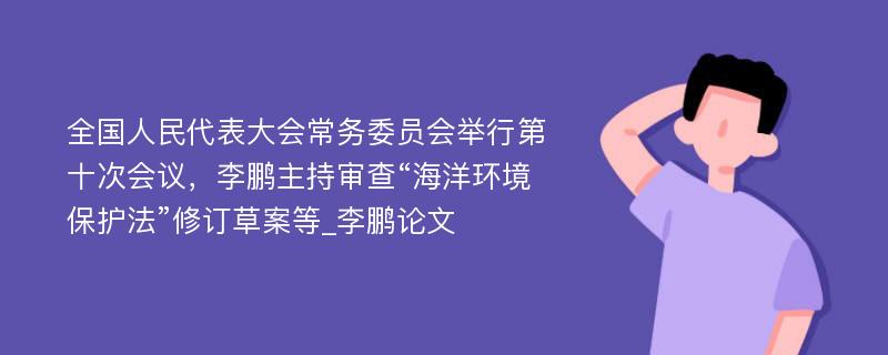 全国人民代表大会常务委员会举行第十次会议，李鹏主持审查“海洋环境保护法”修订草案等_李鹏论文