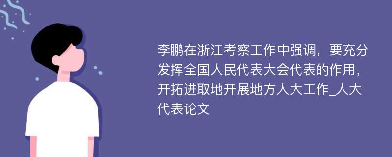 李鹏在浙江考察工作中强调，要充分发挥全国人民代表大会代表的作用，开拓进取地开展地方人大工作_人大代表论文