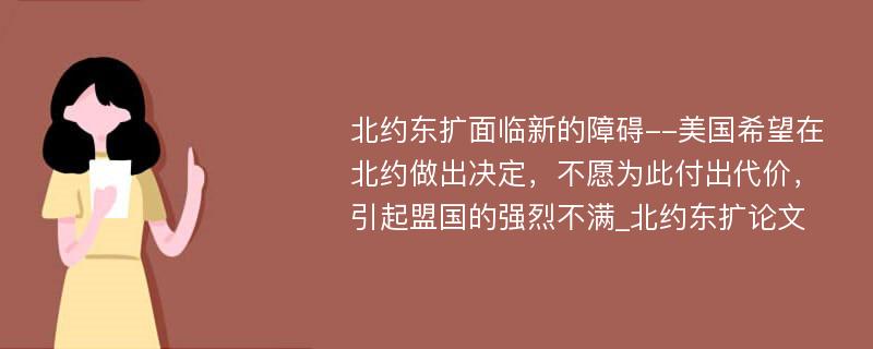 北约东扩面临新的障碍--美国希望在北约做出决定，不愿为此付出代价，引起盟国的强烈不满_北约东扩论文