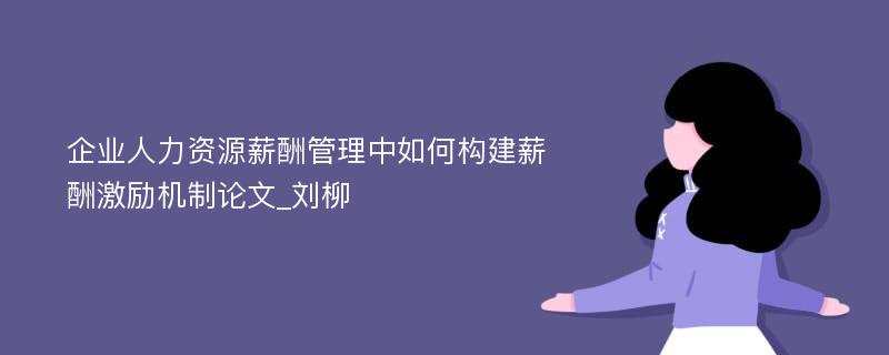 企业人力资源薪酬管理中如何构建薪酬激励机制论文_刘柳