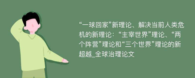 “一球回家”新理论、解决当前人类危机的新理论：“主宰世界”理论、“两个阵营”理论和“三个世界”理论的新超越_全球治理论文