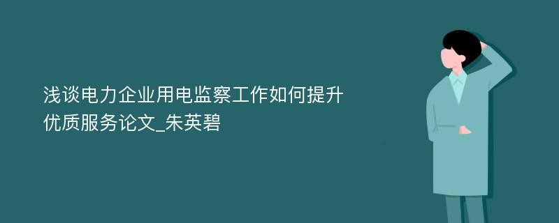 浅谈电力企业用电监察工作如何提升优质服务论文_朱英碧