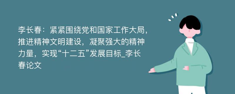 李长春：紧紧围绕党和国家工作大局，推进精神文明建设，凝聚强大的精神力量，实现“十二五”发展目标_李长春论文