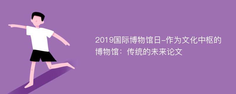 2019国际博物馆日-作为文化中枢的博物馆：传统的未来论文