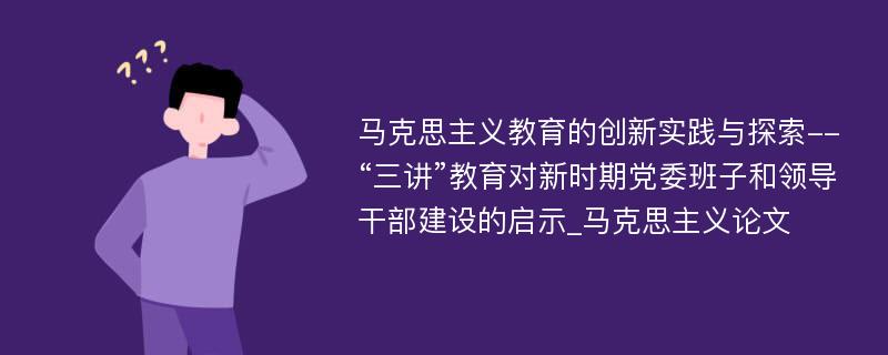 马克思主义教育的创新实践与探索--“三讲”教育对新时期党委班子和领导干部建设的启示_马克思主义论文