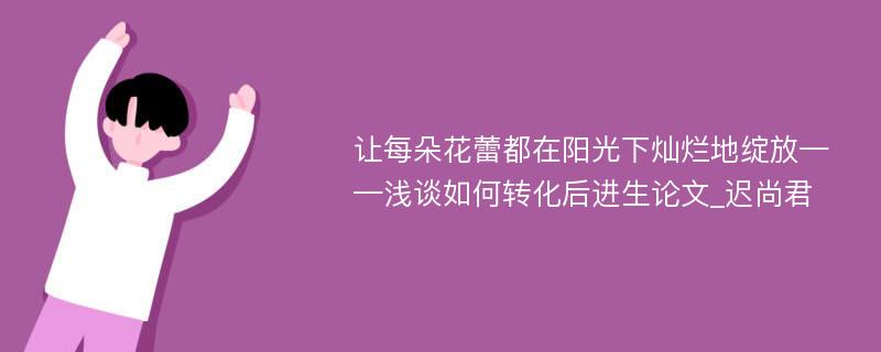 让每朵花蕾都在阳光下灿烂地绽放——浅谈如何转化后进生论文_迟尚君