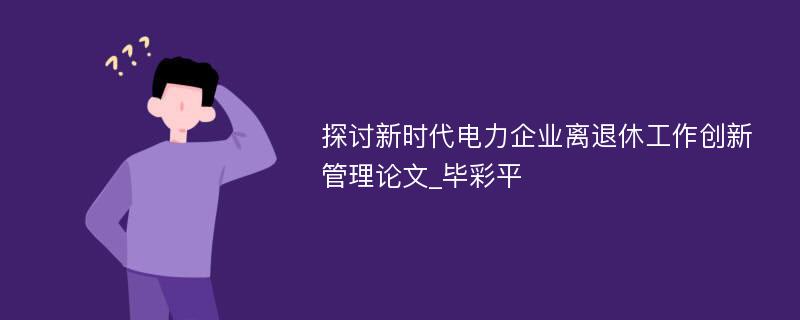 探讨新时代电力企业离退休工作创新管理论文_毕彩平