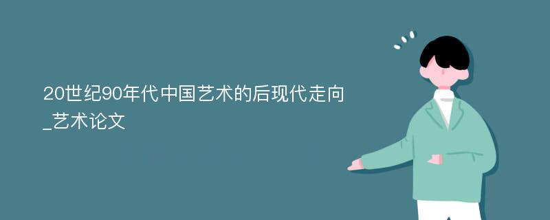 20世纪90年代中国艺术的后现代走向_艺术论文