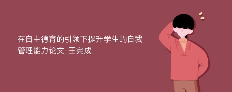 在自主德育的引领下提升学生的自我管理能力论文_王宪成