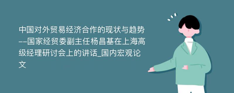 中国对外贸易经济合作的现状与趋势--国家经贸委副主任杨昌基在上海高级经理研讨会上的讲话_国内宏观论文