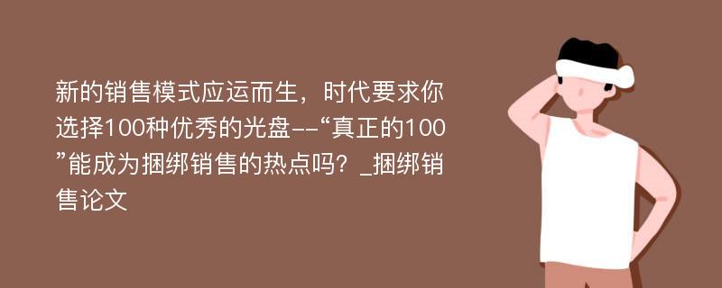 新的销售模式应运而生，时代要求你选择100种优秀的光盘--“真正的100”能成为捆绑销售的热点吗？_捆绑销售论文