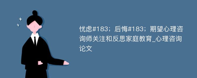 忧虑#183；后悔#183；期望心理咨询师关注和反思家庭教育_心理咨询论文