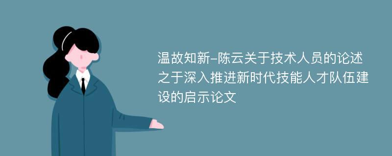 温故知新-陈云关于技术人员的论述之于深入推进新时代技能人才队伍建设的启示论文