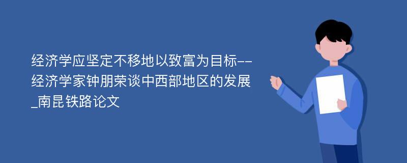 经济学应坚定不移地以致富为目标--经济学家钟朋荣谈中西部地区的发展_南昆铁路论文