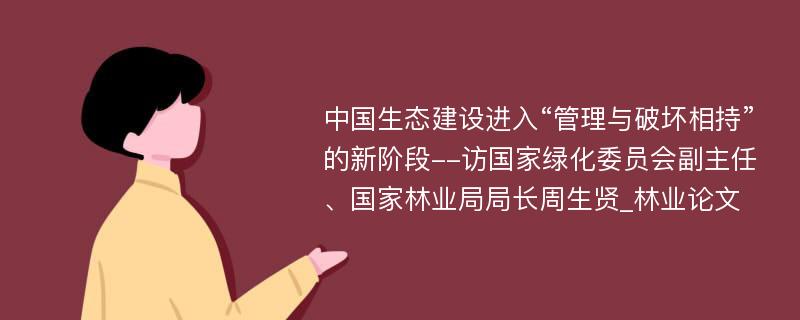 中国生态建设进入“管理与破坏相持”的新阶段--访国家绿化委员会副主任、国家林业局局长周生贤_林业论文