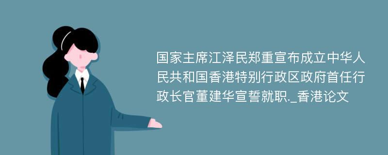 国家主席江泽民郑重宣布成立中华人民共和国香港特别行政区政府首任行政长官董建华宣誓就职._香港论文