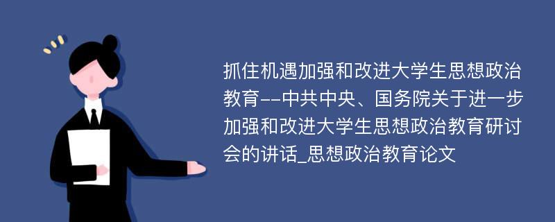 抓住机遇加强和改进大学生思想政治教育--中共中央、国务院关于进一步加强和改进大学生思想政治教育研讨会的讲话_思想政治教育论文