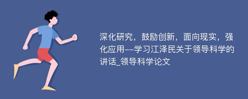 深化研究，鼓励创新，面向现实，强化应用--学习江泽民关于领导科学的讲话_领导科学论文