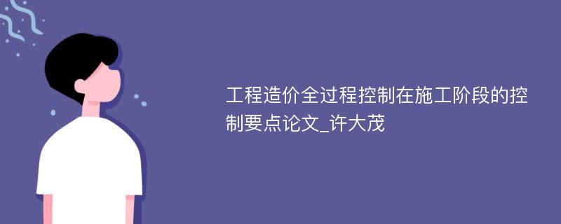 工程造价全过程控制在施工阶段的控制要点论文_许大茂