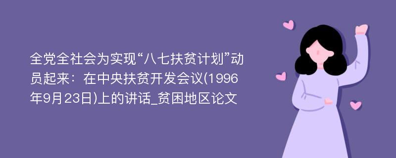 全党全社会为实现“八七扶贫计划”动员起来：在中央扶贫开发会议(1996年9月23日)上的讲话_贫困地区论文