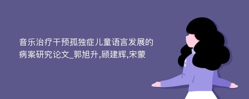 音乐治疗干预孤独症儿童语言发展的病案研究论文_郭旭升,顾建辉,宋蒙