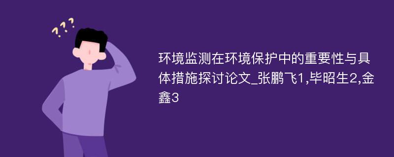 环境监测在环境保护中的重要性与具体措施探讨论文_张鹏飞1,毕昭生2,金鑫3