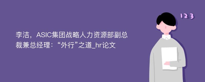 李洁，ASIC集团战略人力资源部副总裁兼总经理：“外行”之道_hr论文