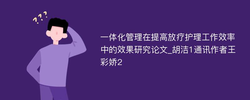 一体化管理在提高放疗护理工作效率中的效果研究论文_胡洁1通讯作者王彩娇2