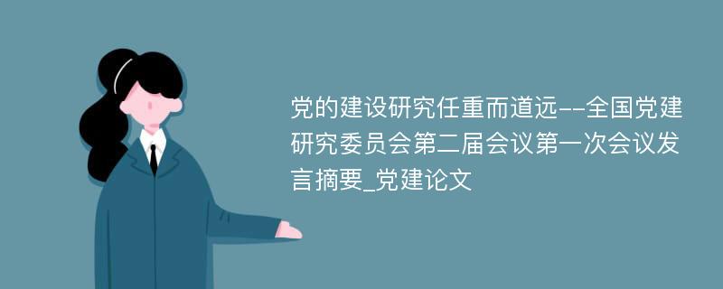 党的建设研究任重而道远--全国党建研究委员会第二届会议第一次会议发言摘要_党建论文