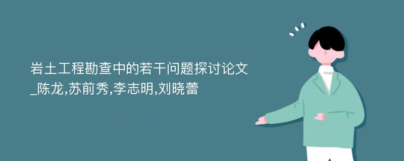 岩土工程勘查中的若干问题探讨论文_陈龙,苏前秀,李志明,刘晓蕾