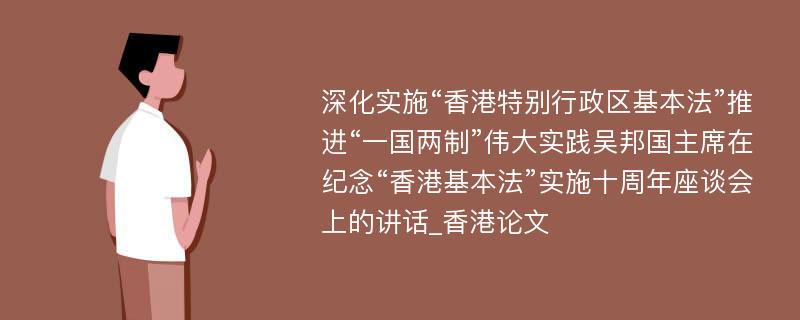 深化实施“香港特别行政区基本法”推进“一国两制”伟大实践吴邦国主席在纪念“香港基本法”实施十周年座谈会上的讲话_香港论文