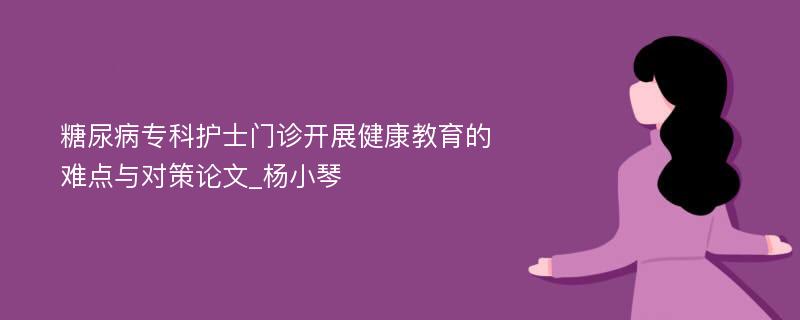 糖尿病专科护士门诊开展健康教育的难点与对策论文_杨小琴