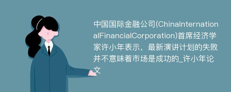 中国国际金融公司(ChinaInternationalFinancialCorporation)首席经济学家许小年表示，最新演讲计划的失败并不意味着市场是成功的_许小年论文