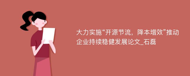 大力实施“开源节流，降本增效”推动企业持续稳健发展论文_石磊