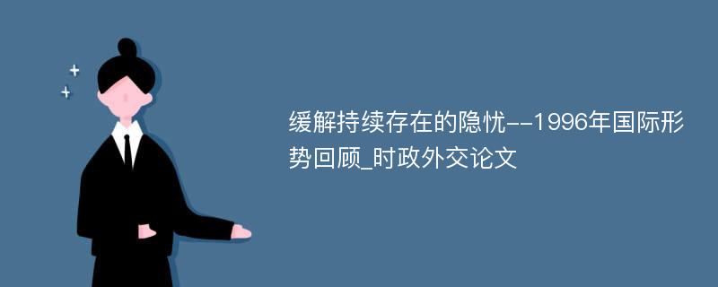 缓解持续存在的隐忧--1996年国际形势回顾_时政外交论文