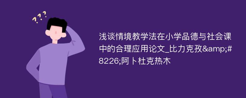 浅谈情境教学法在小学品德与社会课中的合理应用论文_比力克孜&#8226;阿卜杜克热木