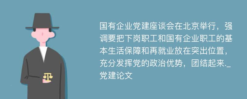 国有企业党建座谈会在北京举行，强调要把下岗职工和国有企业职工的基本生活保障和再就业放在突出位置，充分发挥党的政治优势，团结起来._党建论文