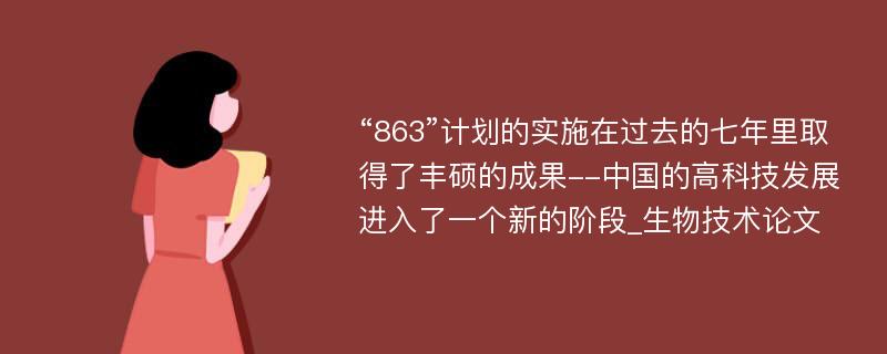 “863”计划的实施在过去的七年里取得了丰硕的成果--中国的高科技发展进入了一个新的阶段_生物技术论文